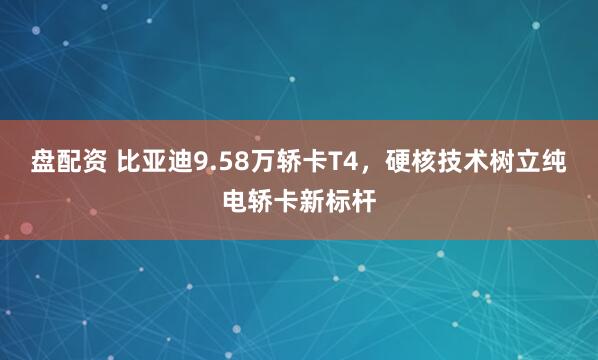 盘配资 比亚迪9.58万轿卡T4，硬核技术树立纯电轿卡新标杆