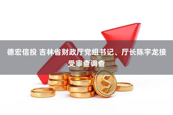 德宏信投 吉林省财政厅党组书记、厅长陈宇龙接受审查调查