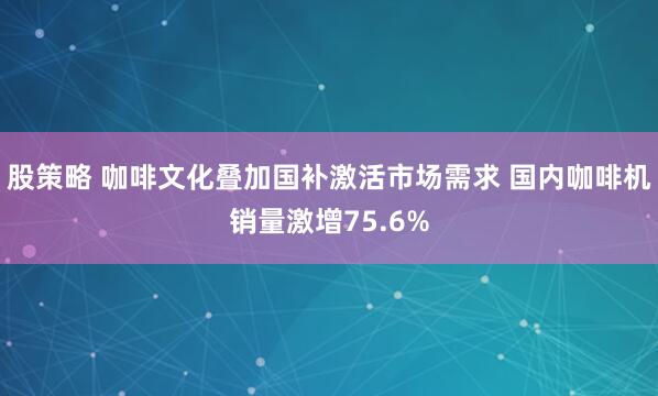 股策略 咖啡文化叠加国补激活市场需求 国内咖啡机销量激增75.6%