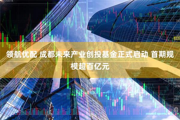 领航优配 成都未来产业创投基金正式启动 首期规模超百亿元