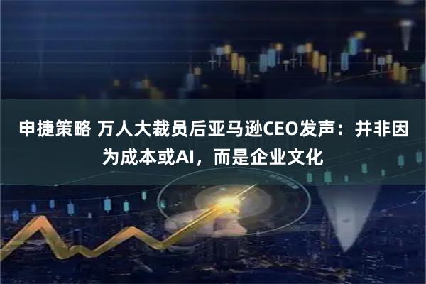 申捷策略 万人大裁员后亚马逊CEO发声：并非因为成本或AI，而是企业文化