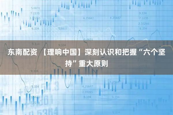 东南配资 【理响中国】深刻认识和把握“六个坚持”重大原则