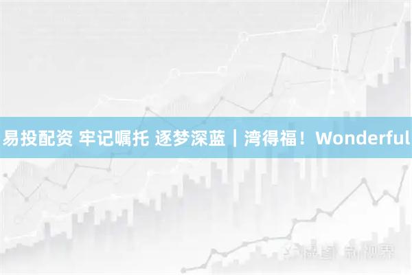 易投配资 牢记嘱托 逐梦深蓝｜湾得福！Wonderful