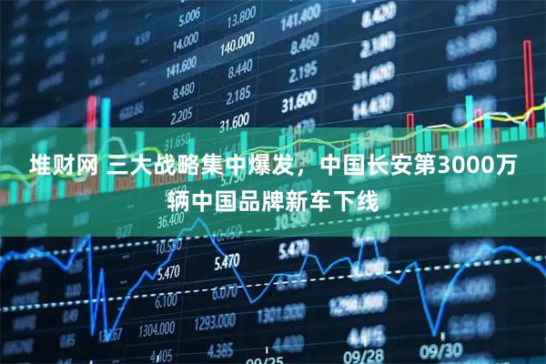 堆财网 三大战略集中爆发，中国长安第3000万辆中国品牌新车下线