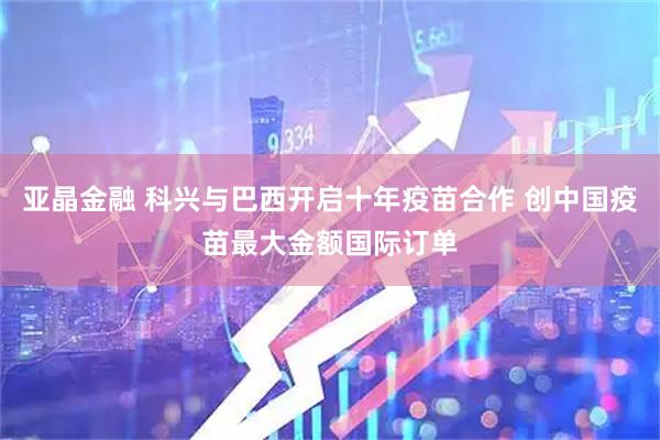 亚晶金融 科兴与巴西开启十年疫苗合作 创中国疫苗最大金额国际订单