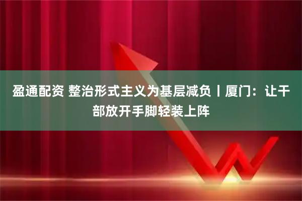 盈通配资 整治形式主义为基层减负丨厦门：让干部放开手脚轻装上阵