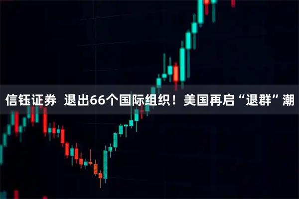 信钰证券  退出66个国际组织！美国再启“退群”潮