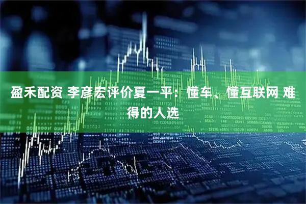 盈禾配资 李彦宏评价夏一平：懂车、懂互联网 难得的人选