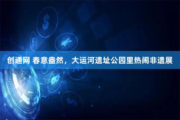 创通网 春意盎然，大运河遗址公园里热闹非遗展
