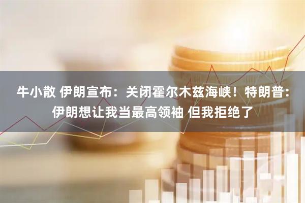 牛小散 伊朗宣布：关闭霍尔木兹海峡！特朗普：伊朗想让我当最高领袖 但我拒绝了