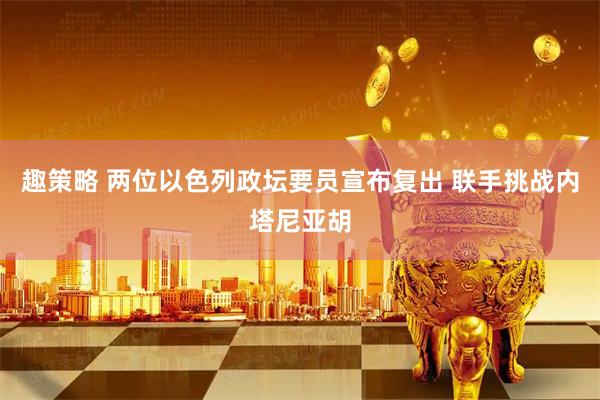 趣策略 两位以色列政坛要员宣布复出 联手挑战内塔尼亚胡